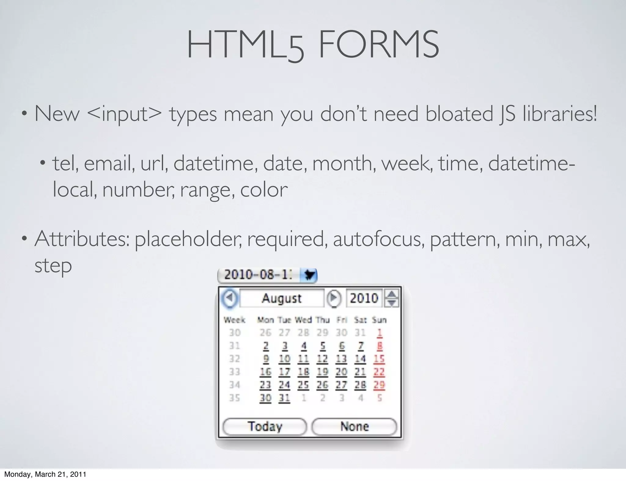HTML5 FORMS
    • New            <input> types mean you don’t need bloated JS libraries!

        • tel, email, url, datetime, date, month, week, time, datetime-
            local, number, range, color

    • Attributes: placeholder, required, autofocus, pattern, min, max,
       step




Monday, March 21, 2011
 