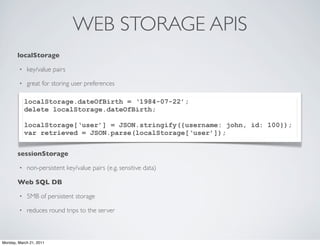 WEB STORAGE APIS
       localStorage

        •   key/value pairs

        •   great for storing user preferences

            localStorage.dateOfBirth = ‘1984-07-22’;
            delete localStorage.dateOfBirth;

            localStorage[‘user’] = JSON.stringify({username: john, id: 100});
            var retrieved = JSON.parse(localStorage[‘user’]);


       sessionStorage

        •   non-persistent key/value pairs (e.g. sensitive data)

       Web SQL DB

        •   5MB of persistent storage

        •   reduces round trips to the server



Monday, March 21, 2011
 