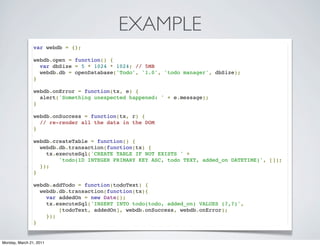 EXAMPLE
                var webdb = {};

                webdb.open = function() {
                  var dbSize = 5 * 1024 * 1024; // 5MB
                  webdb.db = openDatabase('Todo', '1.0', 'todo manager', dbSize);
                }

                webdb.onError = function(tx, e) {
                  alert('Something unexpected happened: ' + e.message);
                }

                webdb.onSuccess = function(tx, r) {
                  // re-render all the data in the DOM
                }

                webdb.createTable = function() {
                  webdb.db.transaction(function(tx) {
                    tx.executeSql('CREATE TABLE IF NOT EXISTS ' +
                        'todo(ID INTEGER PRIMARY KEY ASC, todo TEXT, added_on DATETIME)', []);
                  });
                }

                webdb.addTodo = function(todoText) {
                  webdb.db.transaction(function(tx){
                    var addedOn = new Date();
                    tx.executeSql('INSERT INTO todo(todo, added_on) VALUES (?,?)',
                        [todoText, addedOn], webdb.onSuccess, webdb.onError);
                    });
                }


Monday, March 21, 2011
 