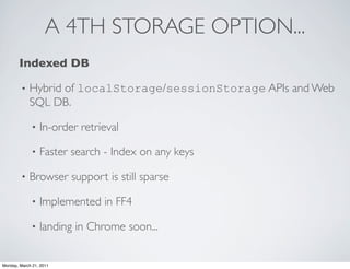 A 4TH STORAGE OPTION...
       Indexed DB

        •   Hybrid of localStorage/sessionStorage APIs and Web
            SQL DB.

             •   In-order retrieval

             •   Faster search - Index on any keys

        •   Browser support is still sparse

             •   Implemented in FF4

             •   landing in Chrome soon...


Monday, March 21, 2011
 