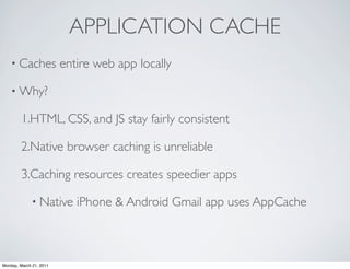 APPLICATION CACHE
    • Caches             entire web app locally

    • Why?

        1.HTML, CSS, and JS stay fairly consistent

        2.Native browser caching is unreliable

        3.Caching resources creates speedier apps

             • Native       iPhone & Android Gmail app uses AppCache



Monday, March 21, 2011
 