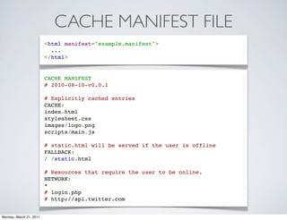 CACHE MANIFEST FILE
                         <html manifest="example.manifest">
                           ...
                         </html>


                         CACHE MANIFEST
                         # 2010-08-10-v0.0.1

                         # Explicitly cached entries
                         CACHE:
                         index.html
                         stylesheet.css
                         images/logo.png
                         scripts/main.js

                         # static.html will be served if the user is offline
                         FALLBACK:
                         / /static.html

                         # Resources that require the user to be online.
                         NETWORK:
                         *
                         # login.php
                         # http://api.twitter.com


Monday, March 21, 2011
 
