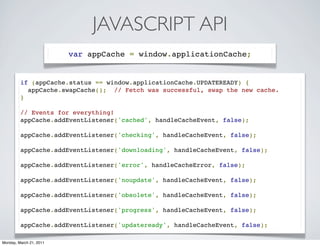 JAVASCRIPT API
                         var appCache = window.applicationCache;


         if (appCache.status == window.applicationCache.UPDATEREADY) {
           appCache.swapCache();  // Fetch was successful, swap the new cache.
         }

         // Events for everything!
         appCache.addEventListener('cached', handleCacheEvent, false);

         appCache.addEventListener('checking', handleCacheEvent, false);

         appCache.addEventListener('downloading', handleCacheEvent, false);

         appCache.addEventListener('error', handleCacheError, false);

         appCache.addEventListener('noupdate', handleCacheEvent, false);

         appCache.addEventListener('obsolete', handleCacheEvent, false);

         appCache.addEventListener('progress', handleCacheEvent, false);

         appCache.addEventListener('updateready', handleCacheEvent, false);

Monday, March 21, 2011
 