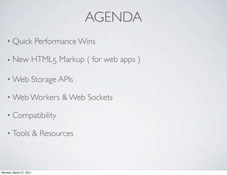 AGENDA
    • Quick              Performance Wins

    • New            HTML5 Markup ( for web apps )

    • Web            Storage APIs

    • Web Workers               & Web Sockets

    • Compatibility

    • Tools              & Resources



Monday, March 21, 2011
 