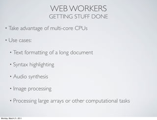 WEB WORKERS
                                      GETTING STUFF DONE
    • Take          advantage of multi-core CPUs

    • Use         cases:

        • Text           formatting of a long document

        • Syntax           highlighting

        • Audio           synthesis

        • Image           processing

        • Processing           large arrays or other computational tasks

Monday, March 21, 2011
 