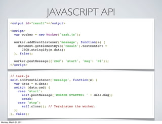 JAVASCRIPT API
         <output id="result"></output>

         <script>
           var worker = new Worker('task.js');

           worker.addEventListener('message', function(e) {
             document.getElementById('result').textContent =
               JSON.stringify(e.data);
           }, false);

           worker.postMessage({'cmd': 'start', 'msg': 'Hi'});
         </script>


         // task.js
         self.addEventListener('message', function(e) {
           var data = e.data;
           switch (data.cmd) {
             case 'start':
               self.postMessage('WORKER STARTED: ' + data.msg);
               break;
             case 'stop':
               self.close(); // Terminates the worker.
           };
         }, false);

Monday, March 21, 2011
 