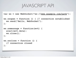 JAVASCRIPT API
      var ws = new WebSocket("ws://www.example.com/path");

      ws.onopen = function () { // connection established
         ws.send("Hello, WebSocket");
      };

      ws.onmessage = function(evt) {
         alert(evt.data);
         ws.close();
      };

      ws.onclose = function () {
         // connection closed
      };




Monday, March 21, 2011
 