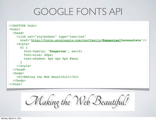 GOOGLE FONTS API
        <!DOCTYPE html>
        <html>
          <head>
            <link rel="stylesheet" type="text/css"
               href="http://fonts.googleapis.com/css?family=Tangerine|Inconsolata"/>
            <style>
               h1 {
                 font-family: 'Tangerine', serif;
                 font-size: 48px;
                 text-shadow: 4px 4px 4px #aaa;
               }
            </style>
          </head>
          <body>
            <h1>Making the Web Beautiful!</h1>
          </body>
        </html>




Monday, March 21, 2011
 