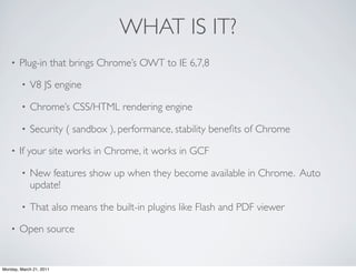 WHAT IS IT?
    •   Plug-in that brings Chrome’s OWT to IE 6,7,8

        •   V8 JS engine

        •   Chrome’s CSS/HTML rendering engine

        •   Security ( sandbox ), performance, stability beneﬁts of Chrome

    •   If your site works in Chrome, it works in GCF

        •   New features show up when they become available in Chrome. Auto
            update!

        •   That also means the built-in plugins like Flash and PDF viewer

    •   Open source


Monday, March 21, 2011
 