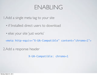 ENABLING
    1.Add a single meta tag to your site

        • if     !installed: direct users to download

        • else: your     site ‘just works’
        <meta http-equiv="X-UA-Compatible" content="chrome=1">


    2.Add a response header
                             X-UA-Compatible: chrome=1




Monday, March 21, 2011
 