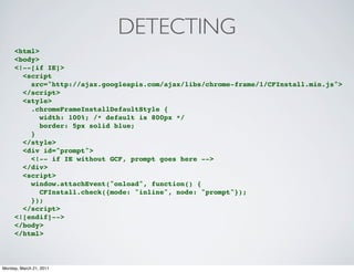 DETECTING
     <html>
     <body>
     <!--[if IE]>
       <script
         src="http://ajax.googleapis.com/ajax/libs/chrome-frame/1/CFInstall.min.js">
       </script>
       <style>
         .chromeFrameInstallDefaultStyle {
            width: 100%; /* default is 800px */
            border: 5px solid blue;
         }
       </style>
       <div id="prompt">
         <!-- if IE without GCF, prompt goes here -->
       </div>
       <script>
         window.attachEvent("onload", function() {
            CFInstall.check({mode: "inline", node: "prompt"});
         });
       </script>
     <![endif]-->
     </body>
     </html>



Monday, March 21, 2011
 