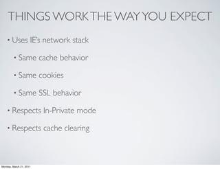 THINGS WORK THE WAY YOU EXPECT
    • Uses           IE’s network stack

        • Same           cache behavior

        • Same           cookies

        • Same           SSL behavior

    • Respects            In-Private mode

    • Respects            cache clearing



Monday, March 21, 2011
 