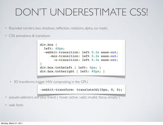 DON’T UNDERESTIMATE CSS!
    •   Rounded corners, box shadows, reﬂection, rotations, alpha, css masks

    •   CSS animations & transitions

                                div.box {
                                  left: 40px;  
                                  -webkit-transition: left 0.3s ease-out;
                                     -moz-transition: left 0.3s ease-out;  
                                       -o-transition: left 0.3s ease-out;  
                                }
                                div.box.totheleft { left: 0px; }
                                div.box.totheright { left: 80px; }


        •   3D transforms trigger HW compositing in the GPU

                                -webkit-transform: translate3d(10px, 0, 0);

    •   pseudo-selectors are your friend ( :hover, :active, :valid, :invalid, :focus, :empty )

    •   web fonts



Monday, March 21, 2011
 