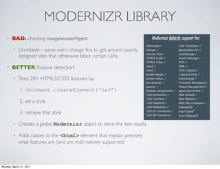 MODERNIZR LIBRARY
    •   BAD: checking navigator.userAgent

        •   Unreliable - some users change this to get around poorly
            designed sites that otherwise block certain UAs.

    •   BETTER: Feature detection!

        •   Tests 20+ HTML5/CSS3 features by:

             1. document.createElement(‘nav’)

             2. set a style

             3. retrieve that style

        •   Creates a global Modernizr object to store the test results

        •   Adds classes to the <html> element that explain precisely
            what features are (and are not) natively supported



Monday, March 21, 2011
 