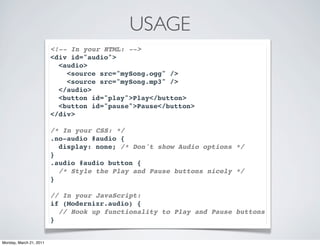 USAGE
                         <!-- In your HTML: -->
                         <div id="audio">
                           <audio>
                             <source src="mySong.ogg" />
                             <source src="mySong.mp3" />
                           </audio>
                           <button id="play">Play</button>
                           <button id="pause">Pause</button>
                         </div>

                         /* In your CSS: */
                         .no-audio #audio {
                           display: none; /* Don't show Audio options */
                         }
                         .audio #audio button {
                           /* Style the Play and Pause buttons nicely */
                         }

                         // In your JavaScript:
                         if (Modernizr.audio) {
                           // Hook up functionality to Play and Pause buttons
                         }


Monday, March 21, 2011
 