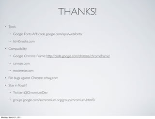 THANKS!
    •   Tools

        •   Google Fonts API: code.google.com/apis/webfonts/

        •   html5rocks.com

    •   Compatibility:

        •   Google Chrome Frame: http://code.google.com/chrome/chromeframe/

        •   caniuse.com

        •   modernizr.com

    •   File bugs against Chrome: crbug.com

    •   Stay in Touch!

        •   Twitter: @ChromiumDev

        •   groups.google.com/a/chromium.org/group/chromium-html5/



Monday, March 21, 2011
 