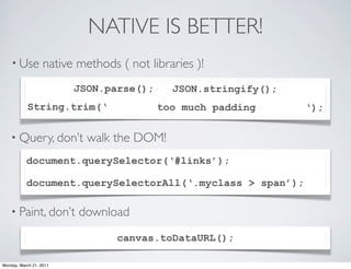 NATIVE IS BETTER!
    • Use          native methods ( not libraries )!
                         JSON.parse();       JSON.stringify();
           String.trim(‘                  too much padding       ‘);

    • Query, don’t          walk the DOM!
           document.querySelector(‘#links’);

           document.querySelectorAll(‘.myclass > span’);

    • Paint, don’t        download
                                  canvas.toDataURL();

Monday, March 21, 2011
 