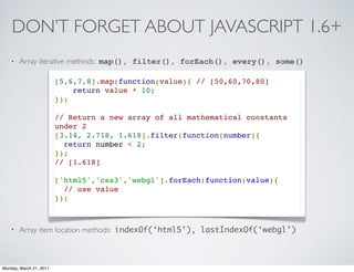 DON’T FORGET ABOUT JAVASCRIPT 1.6+
    •   Array iterative methods: map(), filter(), forEach(), every(), some()

                         [5,6,7,8].map(function(value){ // [50,60,70,80]
                             return value * 10;
                         });

                         // Return a new array of all mathematical constants
                         under 2
                         [3.14, 2.718, 1.618].filter(function(number){
                           return number < 2;
                         });
                         // [1.618]

                         ['html5','css3','webgl'].forEach(function(value){
                           // use value
                         });



    •   Array item location methods: indexOf(‘html5’), lastIndexOf(‘webgl’)



Monday, March 21, 2011
 