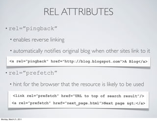 REL ATTRIBUTES
    • rel=”pingback”

        • enables           reverse linking
        • automatically           notiﬁes original blog when other sites link to it
        <a rel="pingback" href="http://blog.blogspot.com">A Blog</a>
        •

    • rel=”prefetch”

        • hint           for the browser that the resource is likely to be used
            <link rel=”prefetch” href=”URL to top of search result”/>
           <a rel=”prefetch” href=”next_page.html”>Next page &gt;</a>



Monday, March 21, 2011
 