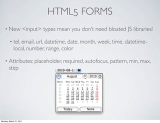 HTML5 FORMS
    • New            <input> types mean you don’t need bloated JS libraries!

        • tel, email, url, datetime, date, month, week, time, datetime-
            local, number, range, color

    • Attributes: placeholder, required, autofocus, pattern, min, max,
       step




Monday, March 21, 2011
 