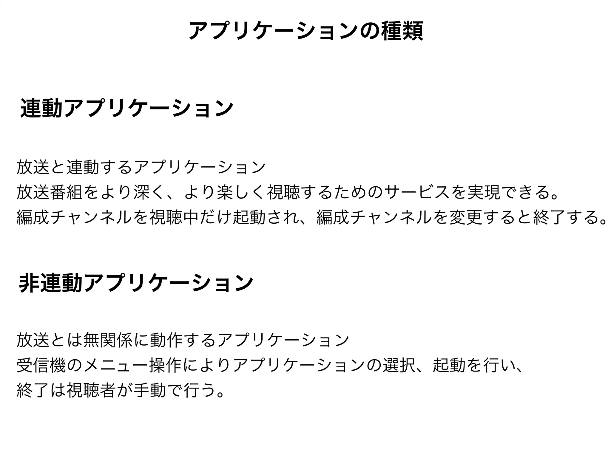 アプリケーションの種類

連動アプリケーション

放送と連動するアプリケーション
放送番組をより深く、より楽しく視聴するためのサービスを実現できる。
編成チャンネルを視聴中だけ起動され、編成チャンネルを変更すると終了する。

非連動アプリケーション
放送とは無関係に動作するアプリケーション
受信機のメニュー操作によりアプリケーションの選択、起動を行い、
終了は視聴者が手動で行う。

 