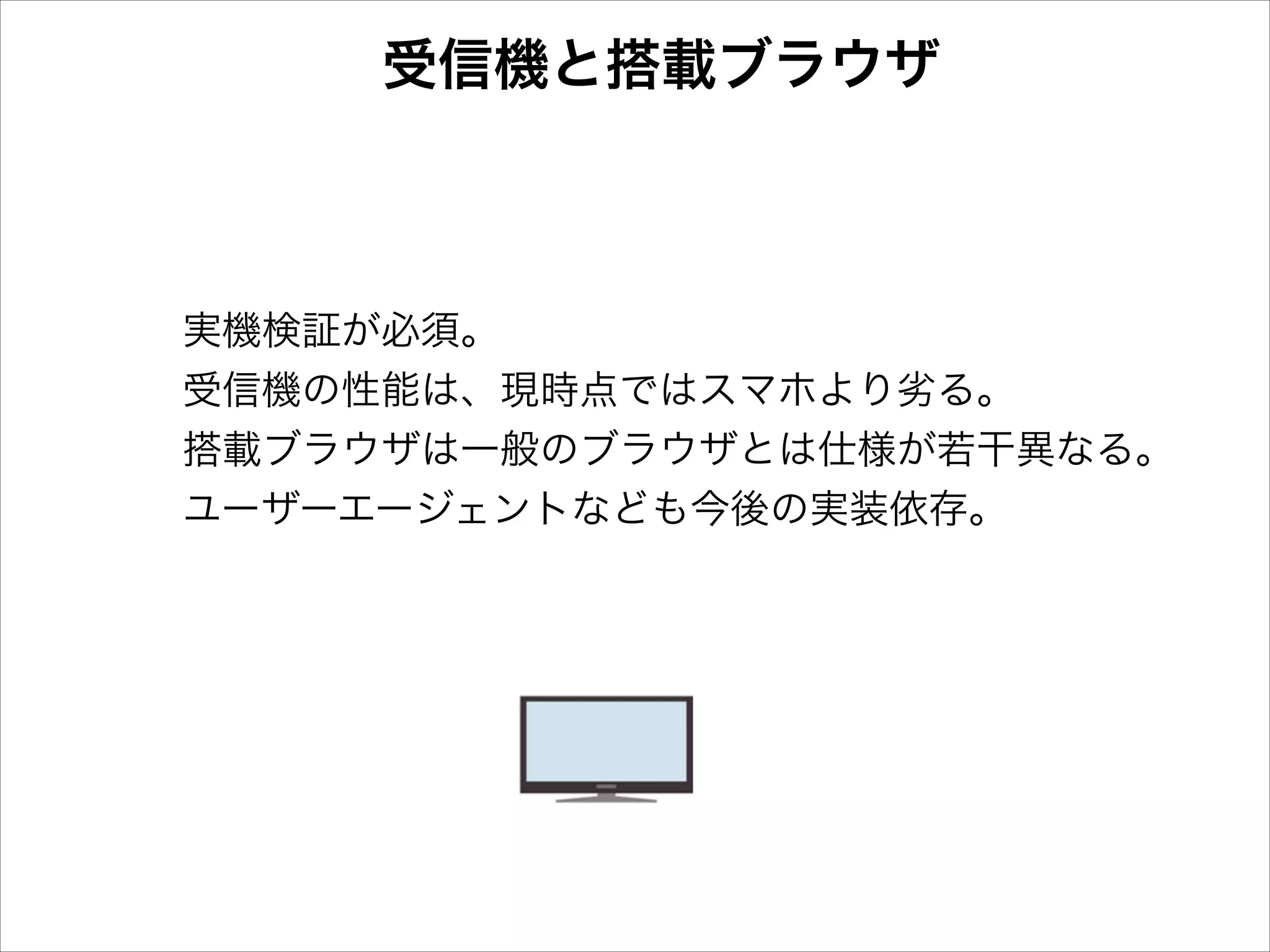 受信機と搭載ブラウザ

実機検証が必須。
受信機の性能は、現時点ではスマホより劣る。
搭載ブラウザは一般のブラウザとは仕様が若干異なる。
ユーザーエージェントなども今後の実装依存。

 