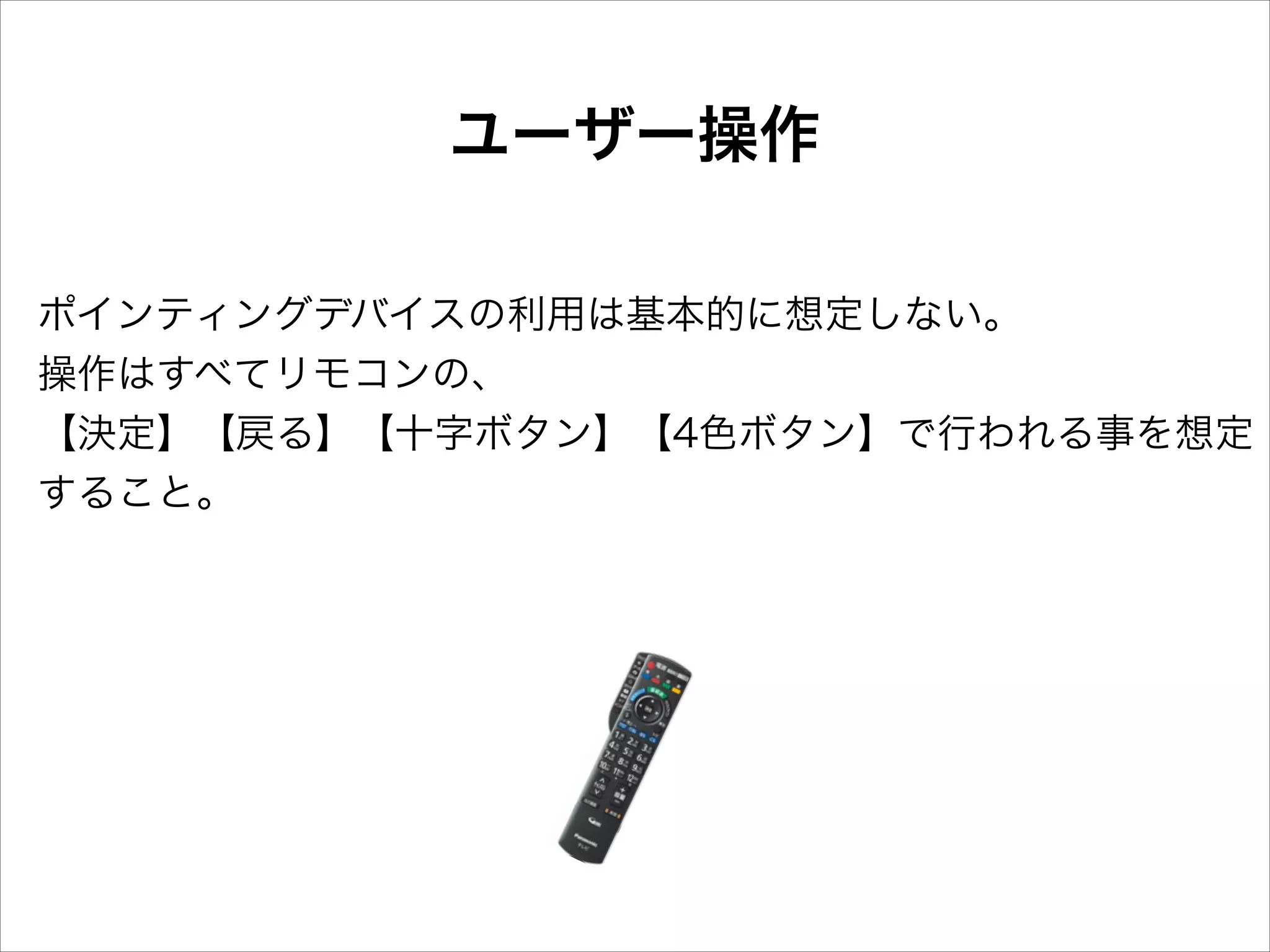 ユーザー操作
ポインティングデバイスの利用は基本的に想定しない。
操作はすべてリモコンの、
【決定】【戻る】【十字ボタン】【4色ボタン】で行われる事を想定
すること。

 