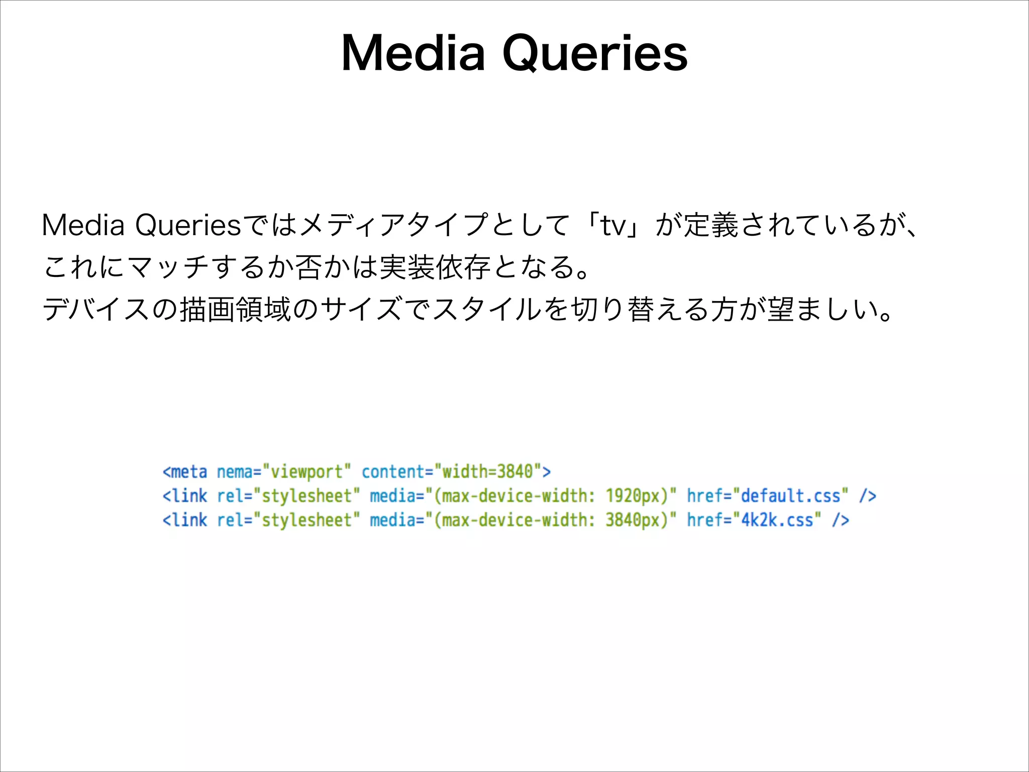Media Queries

Media Queriesではメディアタイプとして「tv」が定義されているが、
これにマッチするか否かは実装依存となる。
デバイスの描画領域のサイズでスタイルを切り替える方が望ましい。

 