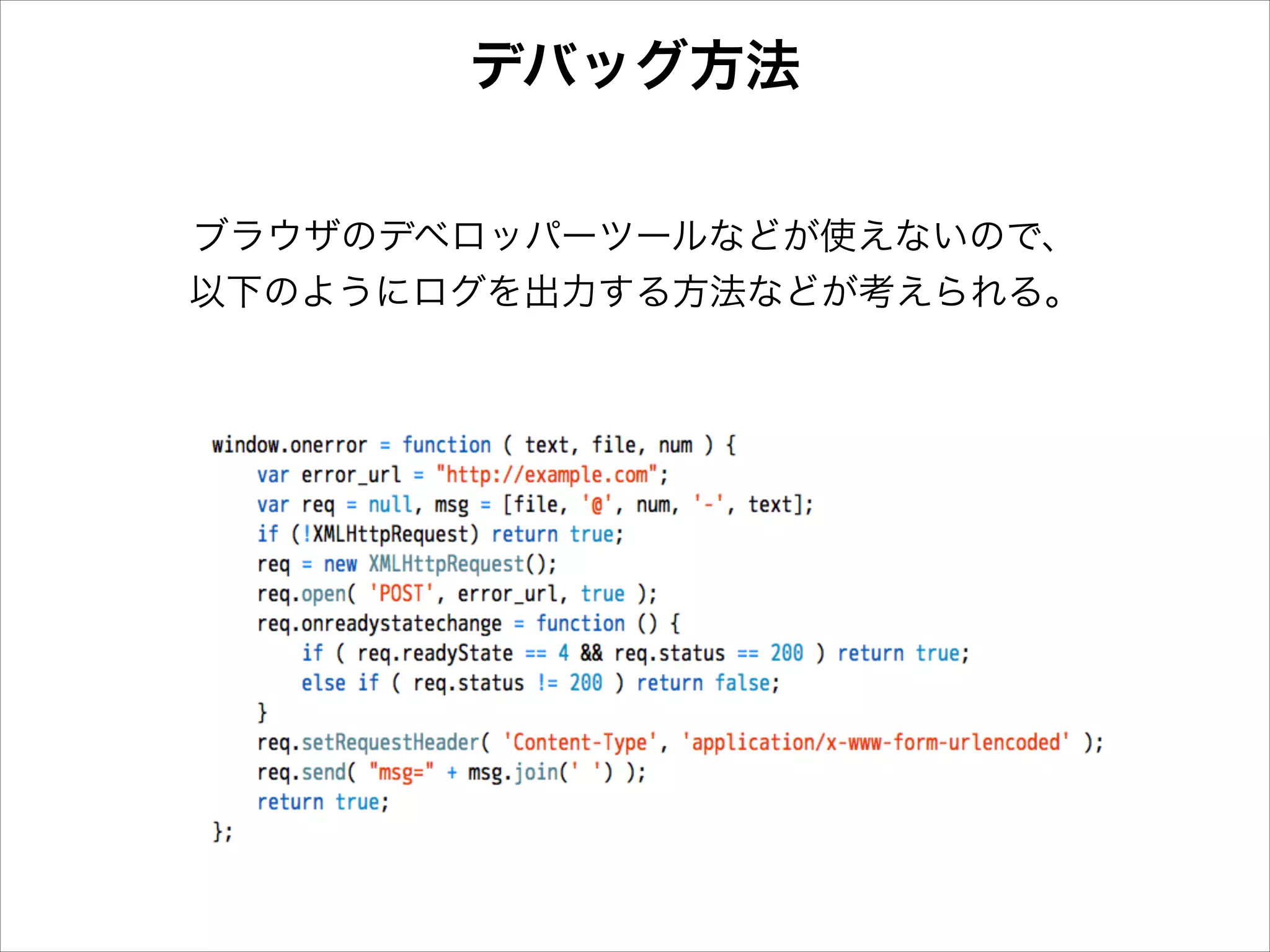 デバッグ方法
ブラウザのデベロッパーツールなどが使えないので、
以下のようにログを出力する方法などが考えられる。

 