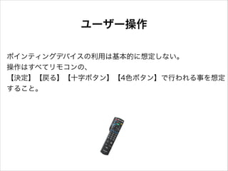 ユーザー操作
ポインティングデバイスの利用は基本的に想定しない。
操作はすべてリモコンの、
【決定】【戻る】【十字ボタン】【4色ボタン】で行われる事を想定
すること。

 