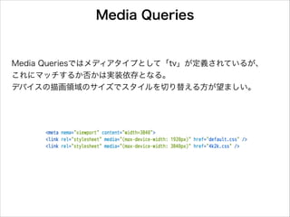 Media Queries

Media Queriesではメディアタイプとして「tv」が定義されているが、
これにマッチするか否かは実装依存となる。
デバイスの描画領域のサイズでスタイルを切り替える方が望ましい。

 