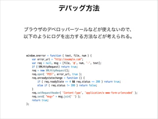 デバッグ方法
ブラウザのデベロッパーツールなどが使えないので、
以下のようにログを出力する方法などが考えられる。

 