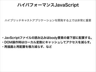 ハイパフォーマンスJavaScript

ハイブリッドキャストアプリケーションを開発する上では非常に重要

・JavScriptファイルの読み込みはbody要素の最下部に配置する。
・DOM操作時はローカル変数にキャッシュしてアクセスを減らす。
・再描画と再配置を極力減らす、など

 