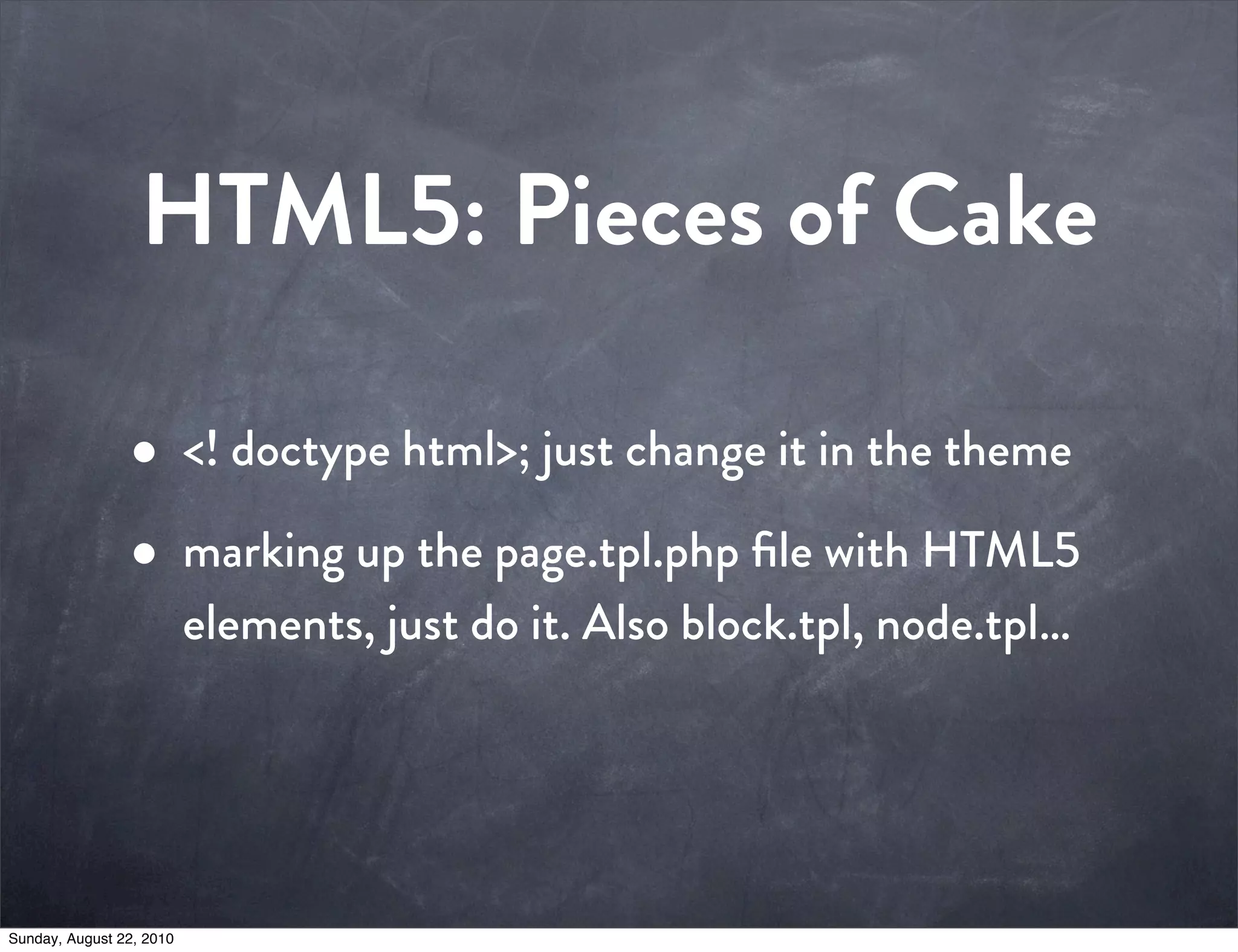 HTML5: Pieces of Cake

                • <! doctype html>; just change it in the theme
                • marking up the page.tpl.php ﬁle with HTML5
                          elements, just do it. Also block.tpl, node.tpl…




Sunday, August 22, 2010
 