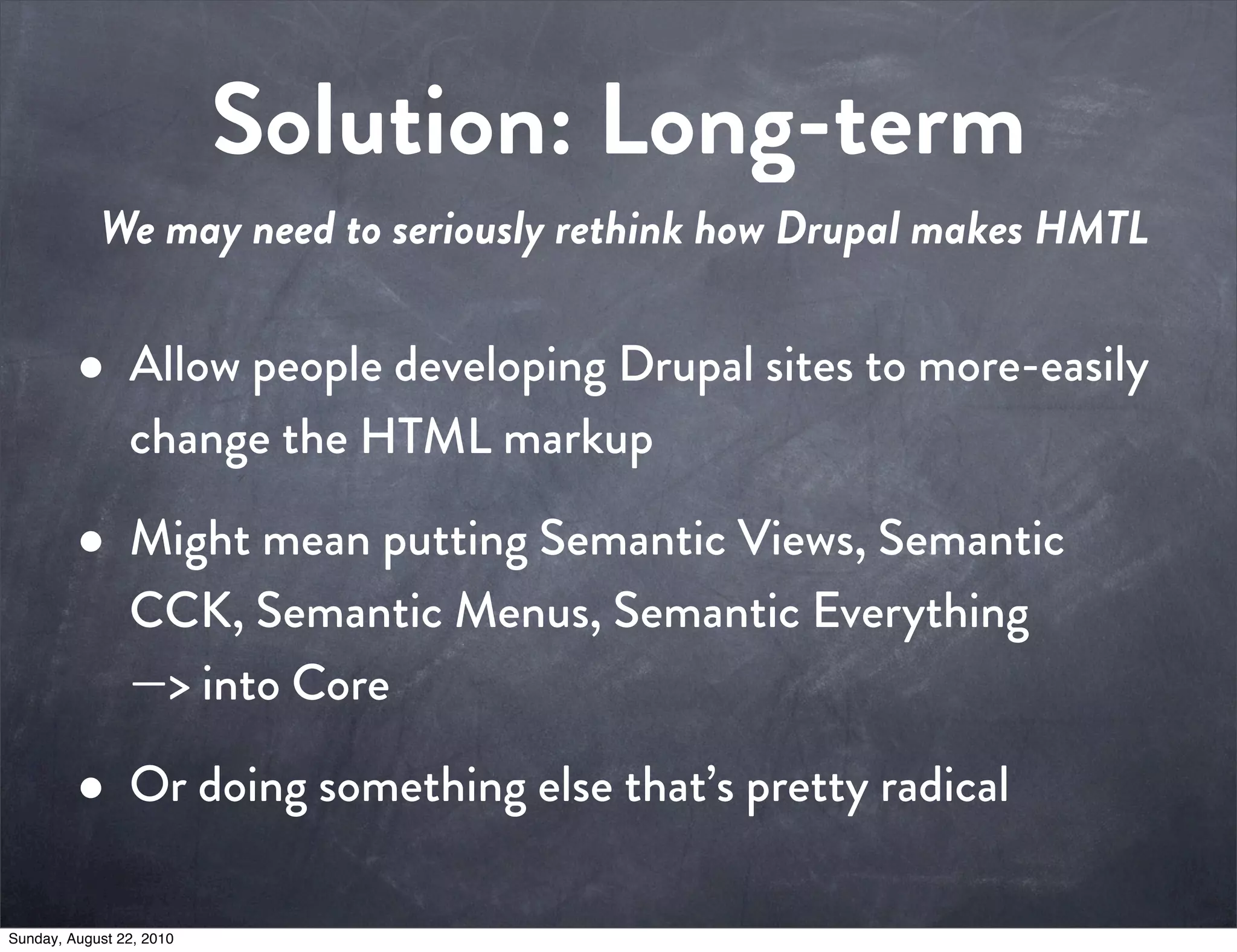 Solution: Long-term
            We may need to seriously rethink how Drupal makes HMTL


         • Allow people developing Drupal sites to more-easily
                change the HTML markup

         • Might mean putting Semantic Views, Semantic
                CCK, Semantic Menus, Semantic Everything
                —> into Core

         • Or doing something else that’s pretty radical
Sunday, August 22, 2010
 