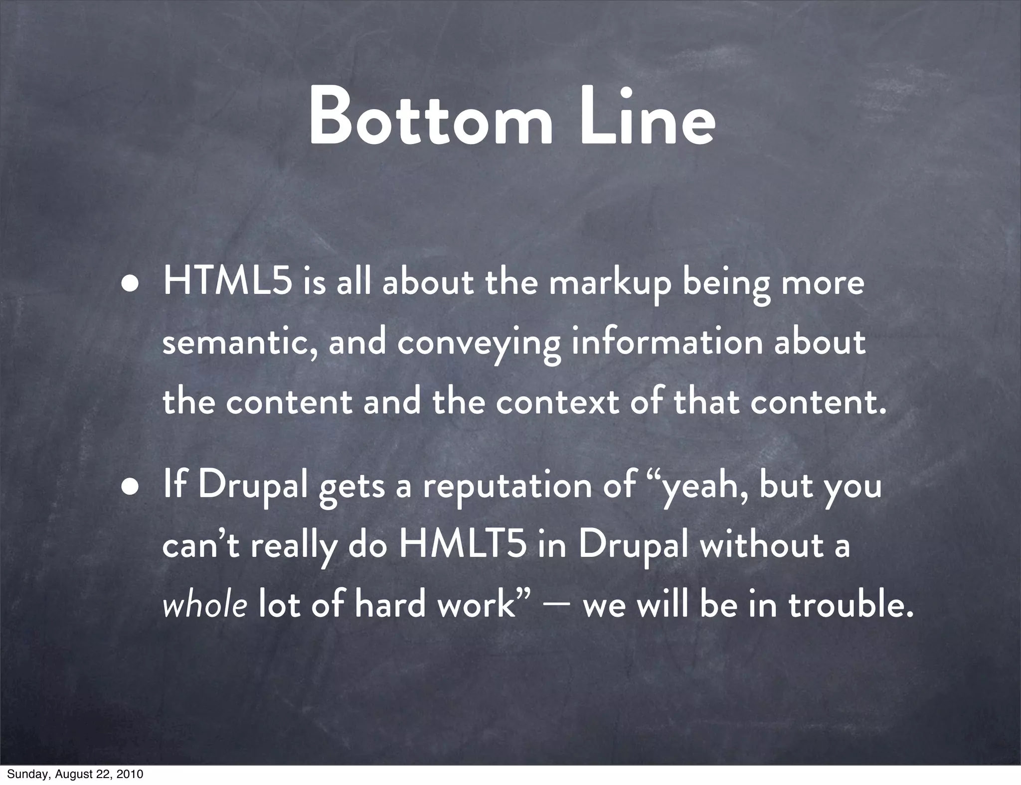 Bottom Line
                  • HTML5 is all about the markup being more
                          semantic, and conveying information about
                          the content and the context of that content.

                  • If Drupal gets a reputation of “yeah, but you
                          can’t really do HMLT5 in Drupal without a
                          whole lot of hard work” — we will be in trouble.


Sunday, August 22, 2010
 
