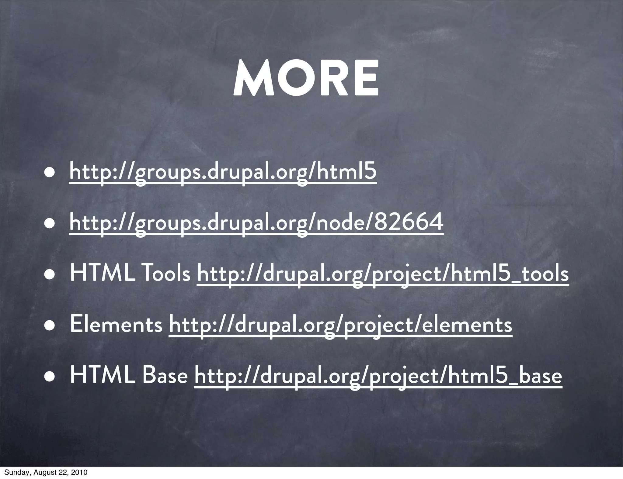 MORE
          • http://groups.drupal.org/html5
          • http://groups.drupal.org/node/82664
          • HTML Tools http://drupal.org/project/html5_tools
          • Elements http://drupal.org/project/elements
          • HTML Base http://drupal.org/project/html5_base
Sunday, August 22, 2010
 