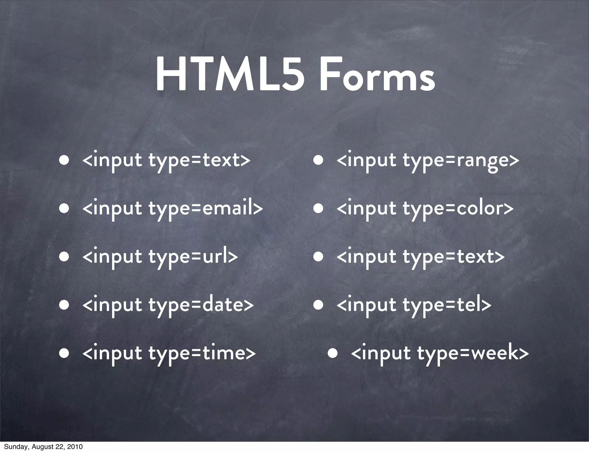 HTML5 Forms
               • <input type=text>    • <input type=range>
               • <input type=email>   • <input type=color>
               • <input type=url>     • <input type=text>
               • <input type=date>    • <input type=tel>
               • <input type=time>     • <input type=week>

Sunday, August 22, 2010
 