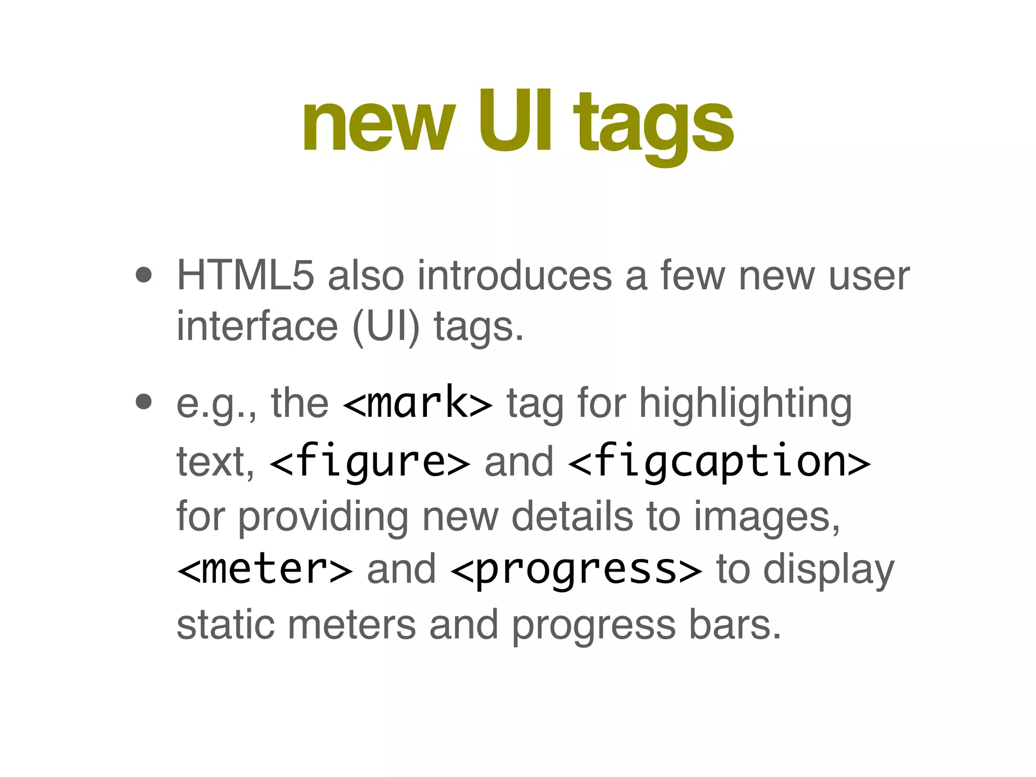 new UI tags
• HTML5 also introduces a few new user
interface (UI) tags.
• e.g., the <mark> tag for highlighting
text, <figure> and <figcaption>
for providing new details to images,
<meter> and <progress> to display
static meters and progress bars.
 