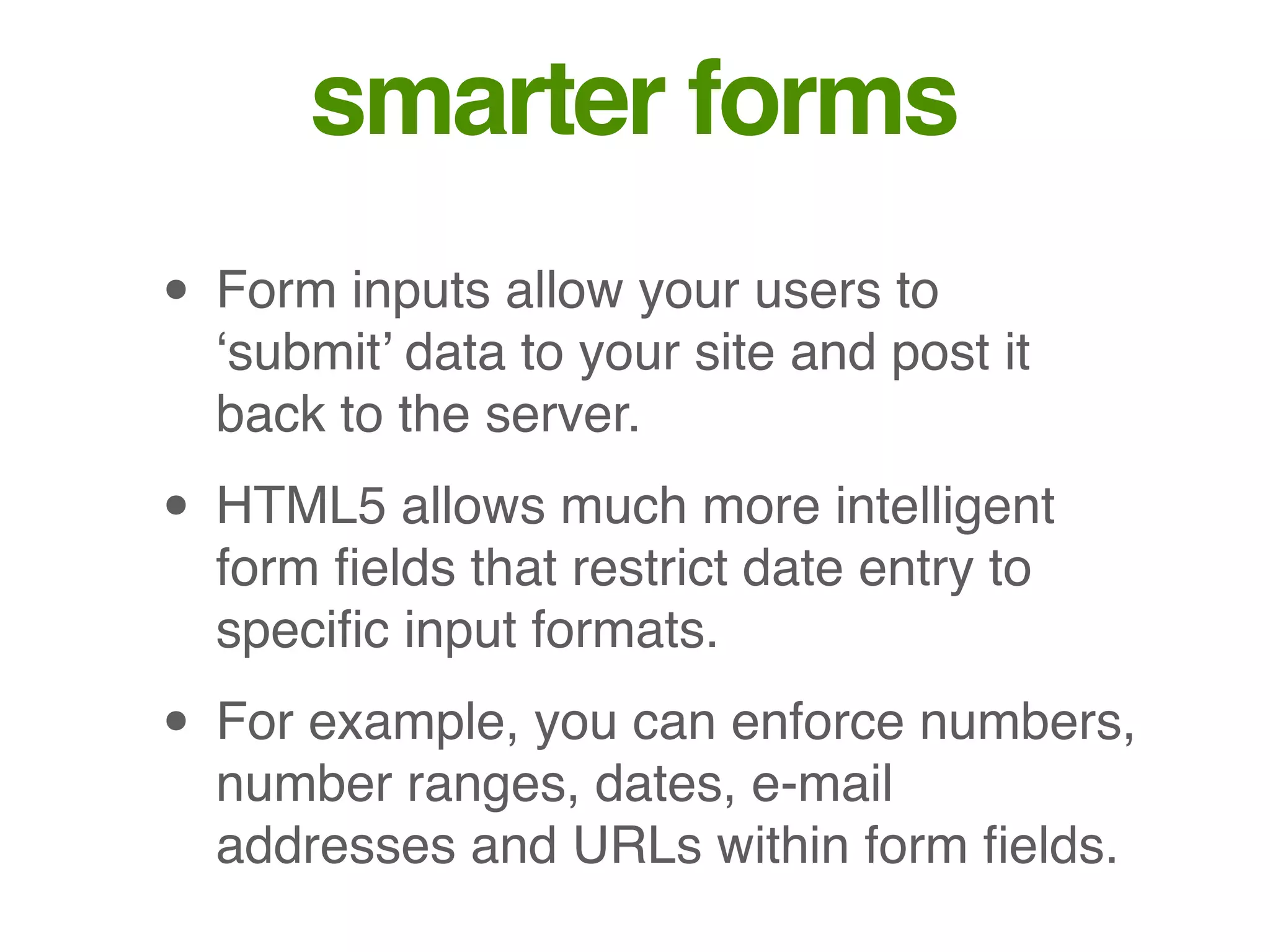 smarter forms
• Form inputs allow your users to
‘submit’ data to your site and post it
back to the server.
• HTML5 allows much more intelligent
form ﬁelds that restrict date entry to
speciﬁc input formats.
• For example, you can enforce numbers,
number ranges, dates, e-mail
addresses and URLs within form ﬁelds.
 