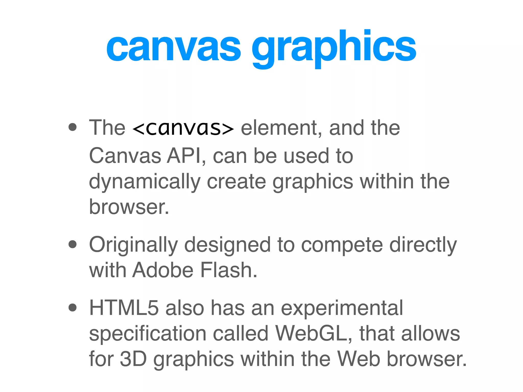 canvas graphics
• The <canvas> element, and the
Canvas API, can be used to
dynamically create graphics within the
browser.
• Originally designed to compete directly
with Adobe Flash.
• HTML5 also has an experimental
speciﬁcation called WebGL, that allows
for 3D graphics within the Web browser.
 