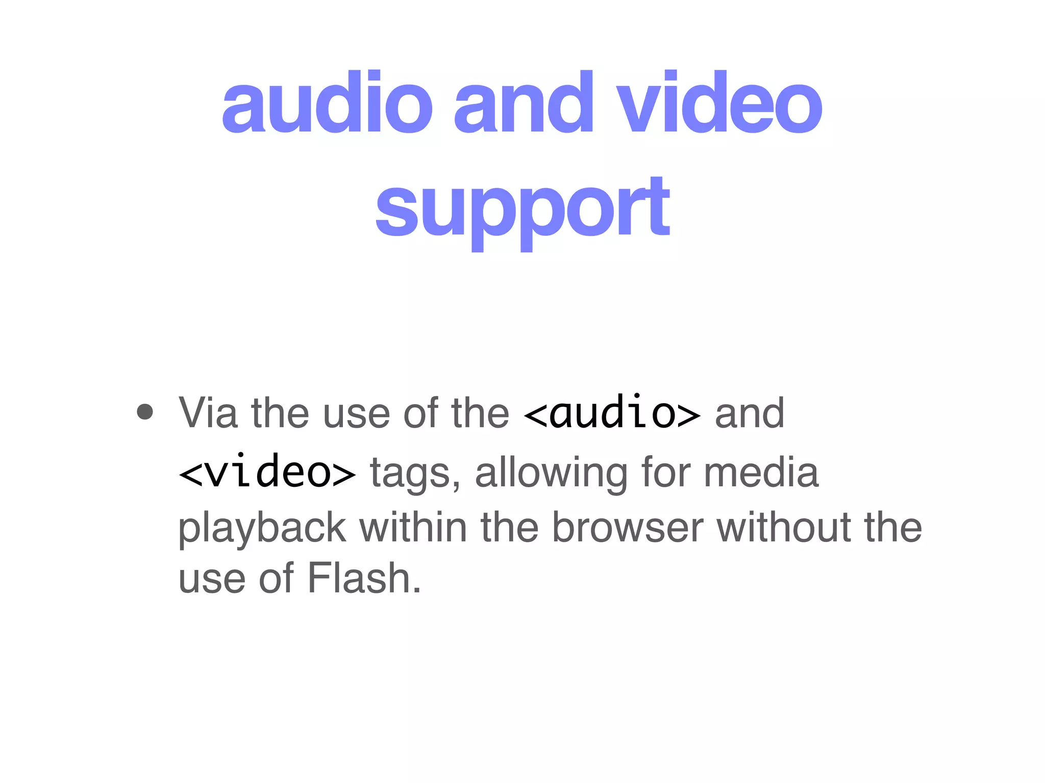 audio and video
support
• Via the use of the <audio> and
<video> tags, allowing for media
playback within the browser without the
use of Flash.
 