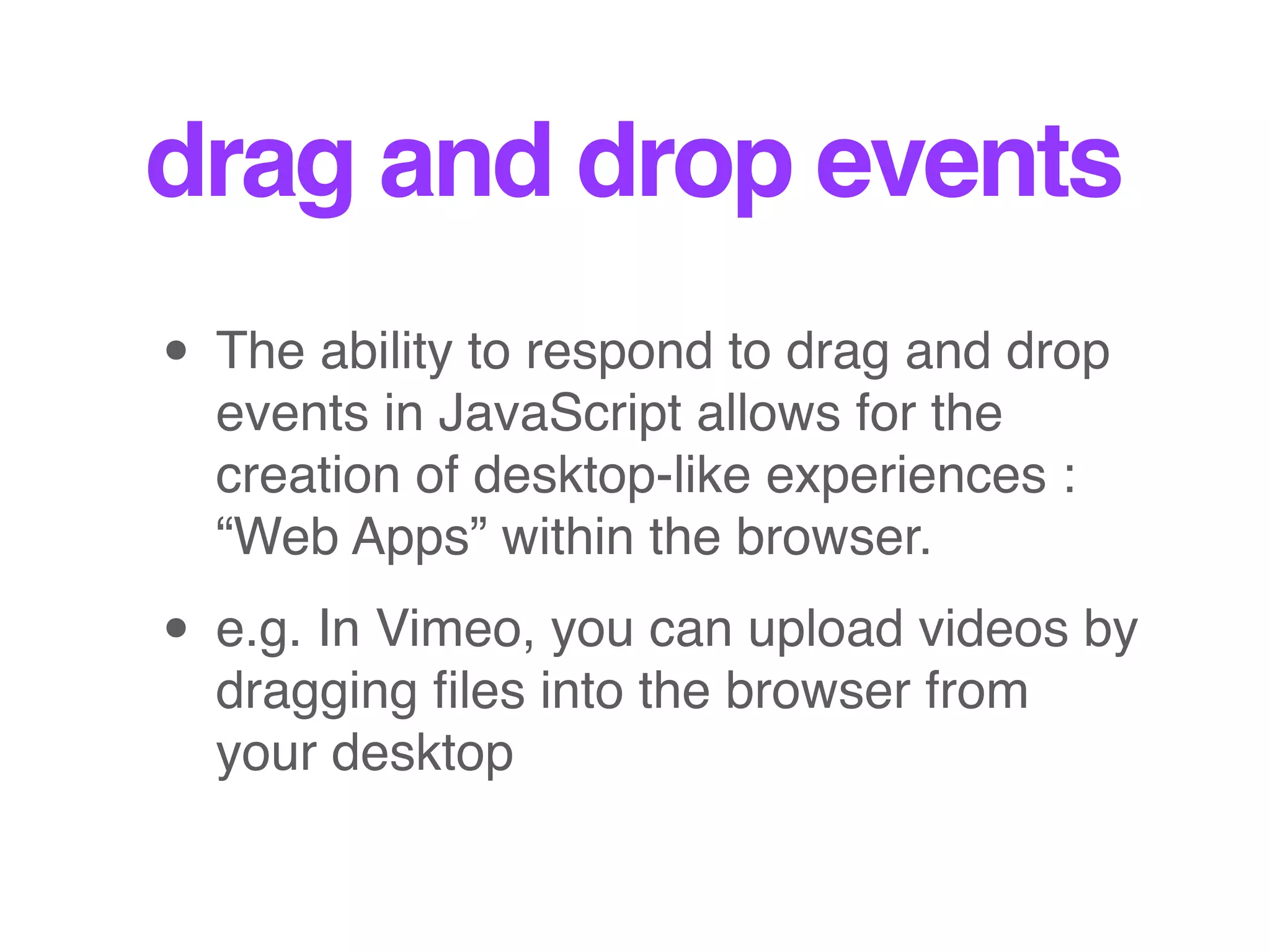 drag and drop events
• The ability to respond to drag and drop
events in JavaScript allows for the
creation of desktop-like experiences :
“Web Apps” within the browser.
• e.g. In Vimeo, you can upload videos by
dragging ﬁles into the browser from
your desktop
 