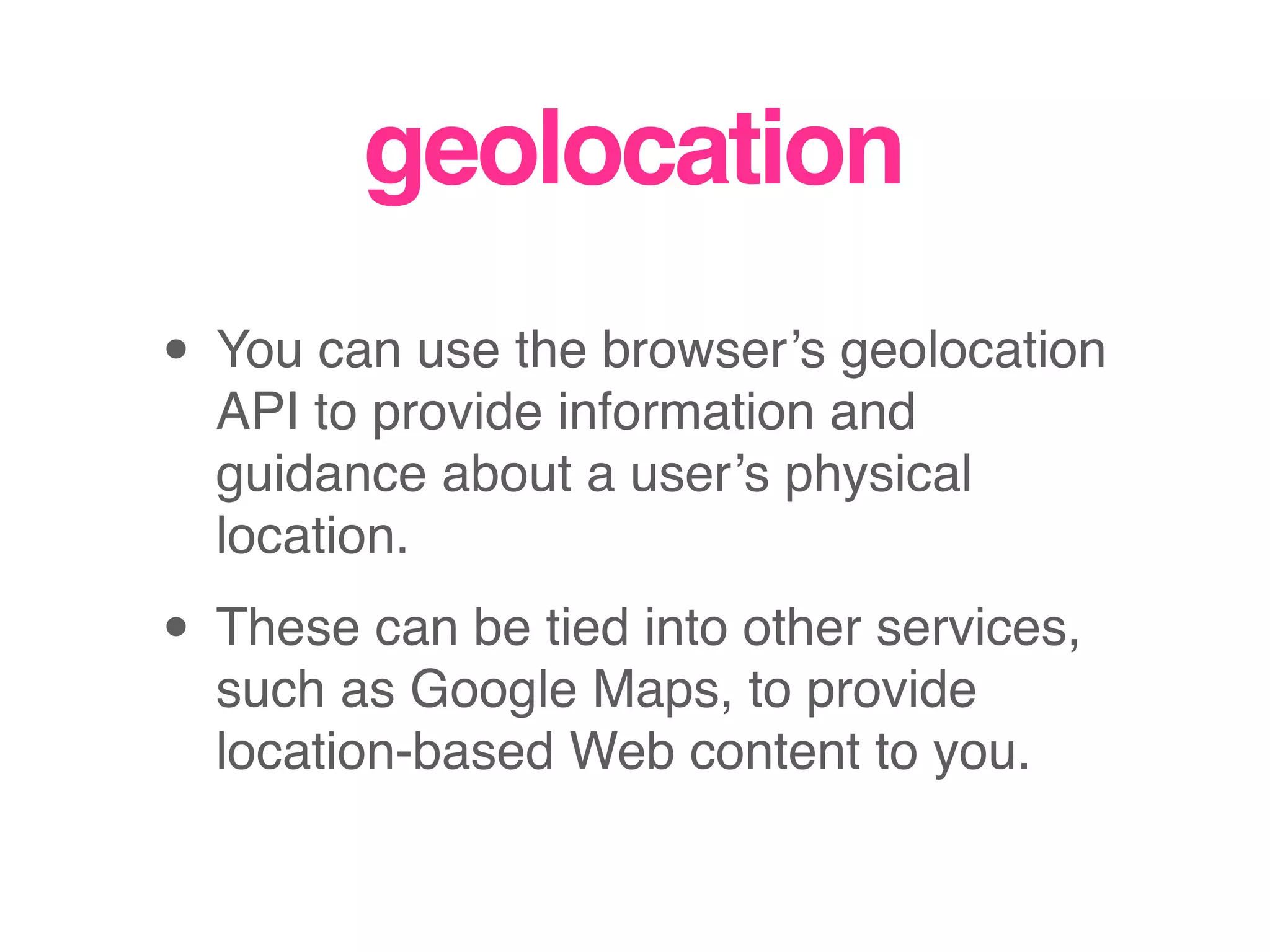 geolocation
• You can use the browser’s geolocation
API to provide information and
guidance about a user’s physical
location.
• These can be tied into other services,
such as Google Maps, to provide
location-based Web content to you.
 