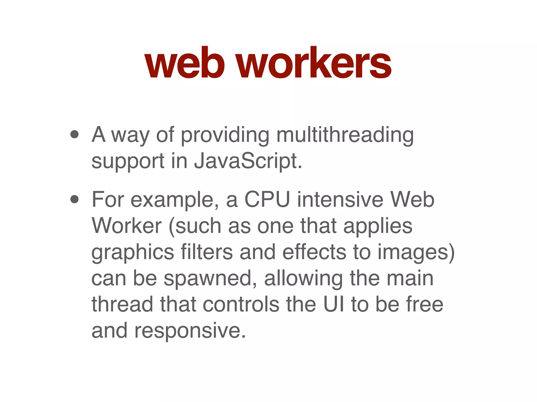 web workers
• A way of providing multithreading
support in JavaScript.
• For example, a CPU intensive Web
Worker (such as one that applies
graphics ﬁlters and effects to images)
can be spawned, allowing the main
thread that controls the UI to be free
and responsive.
 