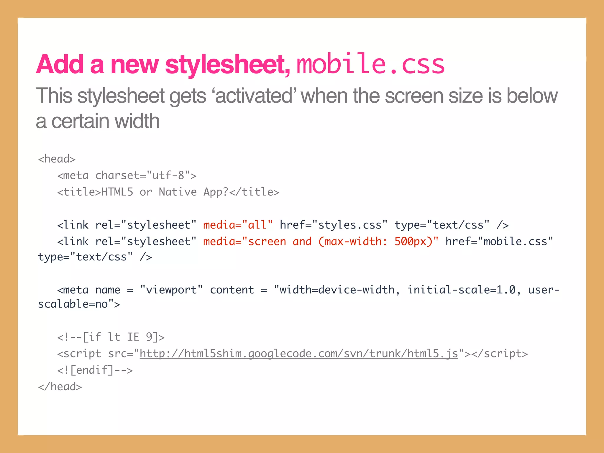 This stylesheet gets ‘activated’ when the screen size is below
a certain width
<head>
<meta charset="utf-8">
<title>HTML5 or Native App?</title>
<link rel="stylesheet" media="all" href="styles.css" type="text/css" />
<link rel="stylesheet" media="screen and (max-width: 500px)" href="mobile.css"
type="text/css" />
<meta name = "viewport" content = "width=device-width, initial-scale=1.0, user-
scalable=no">
<!--[if lt IE 9]>
<script src="http://html5shim.googlecode.com/svn/trunk/html5.js"></script>
<![endif]-->
</head>
Add a new stylesheet, mobile.css
 