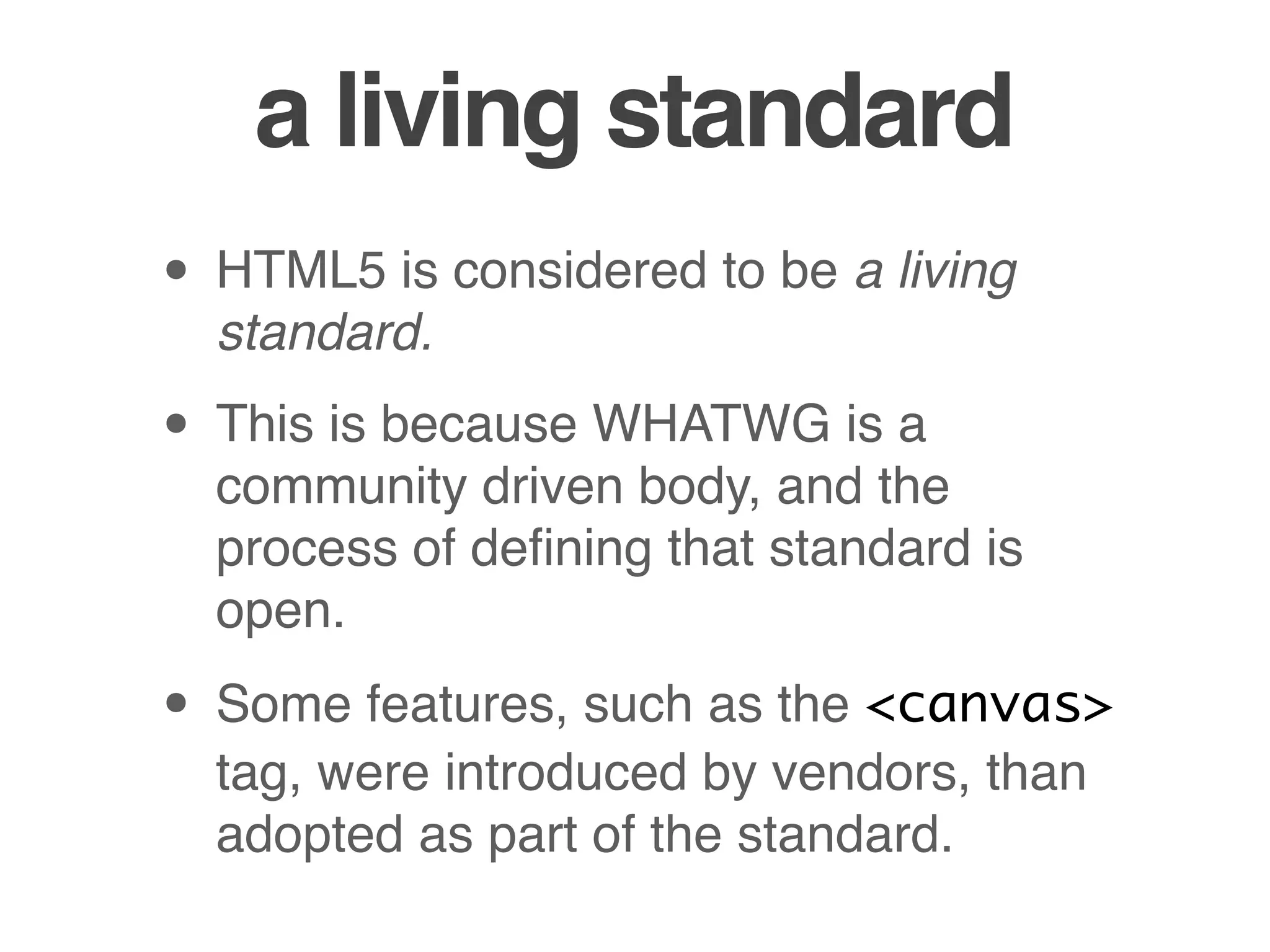 a living standard
• HTML5 is considered to be a living
standard.
• This is because WHATWG is a
community driven body, and the
process of deﬁning that standard is
open.
• Some features, such as the <canvas>
tag, were introduced by vendors, than
adopted as part of the standard.
 