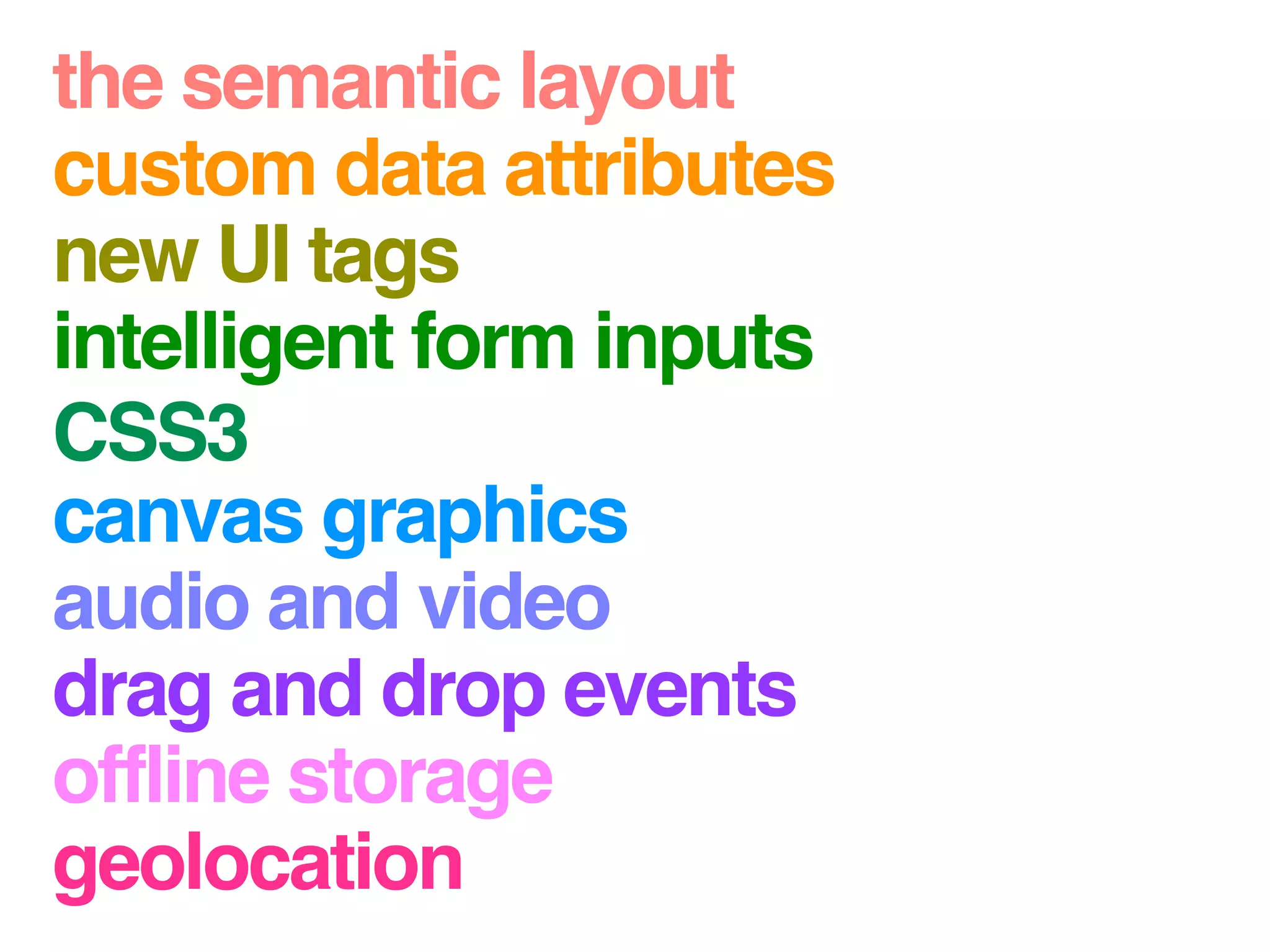 the semantic layout
custom data attributes
new UI tags
intelligent form inputs
CSS3
canvas graphics
audio and video
drag and drop events
offline storage
geolocation
 