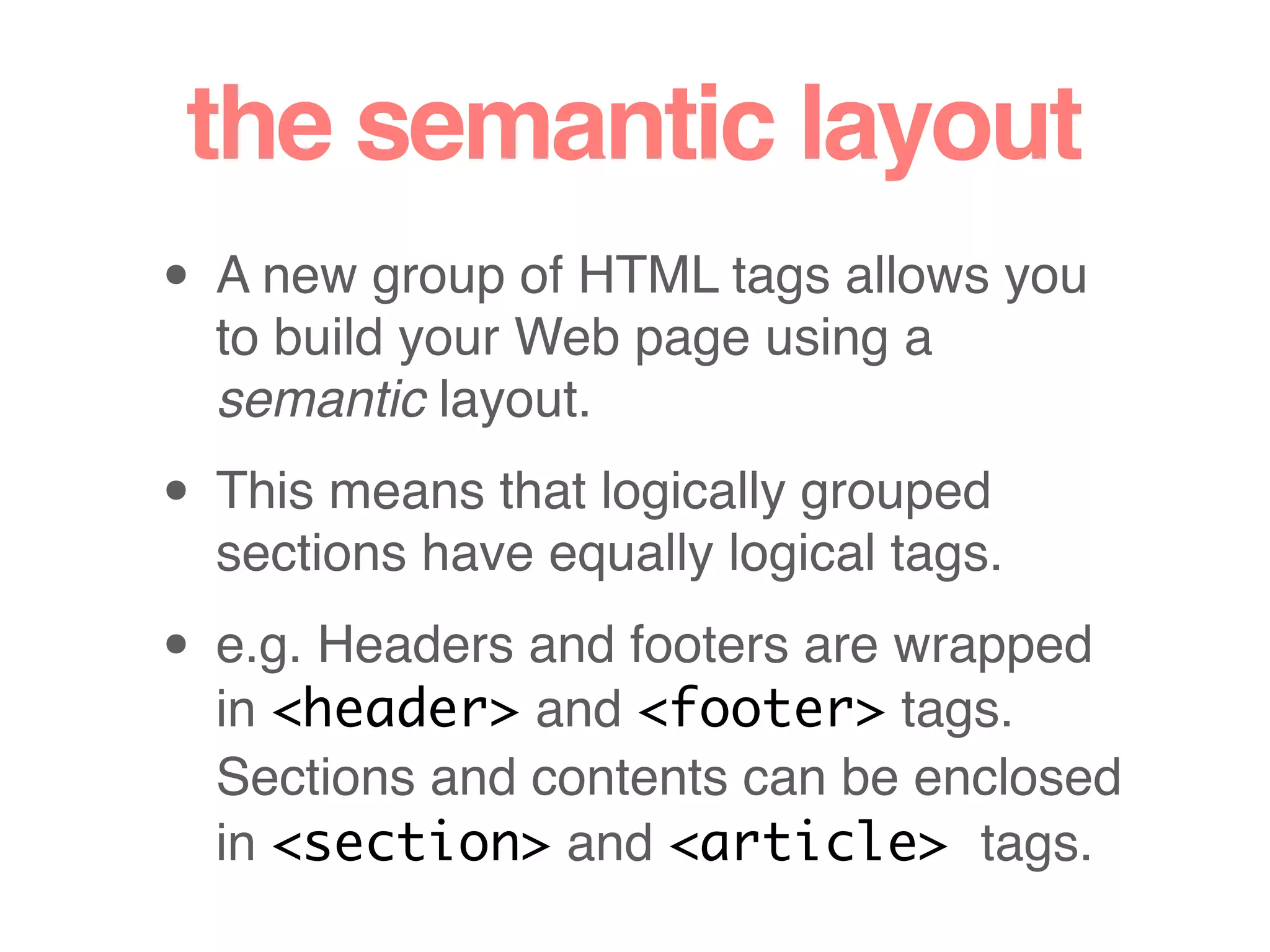 the semantic layout
• A new group of HTML tags allows you
to build your Web page using a
semantic layout.
• This means that logically grouped
sections have equally logical tags.
• e.g. Headers and footers are wrapped
in <header> and <footer> tags.
Sections and contents can be enclosed
in <section> and <article> tags.
 