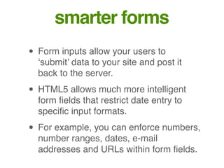 smarter forms
• Form inputs allow your users to
‘submit’ data to your site and post it
back to the server.
• HTML5 allows much more intelligent
form ﬁelds that restrict date entry to
speciﬁc input formats.
• For example, you can enforce numbers,
number ranges, dates, e-mail
addresses and URLs within form ﬁelds.
 